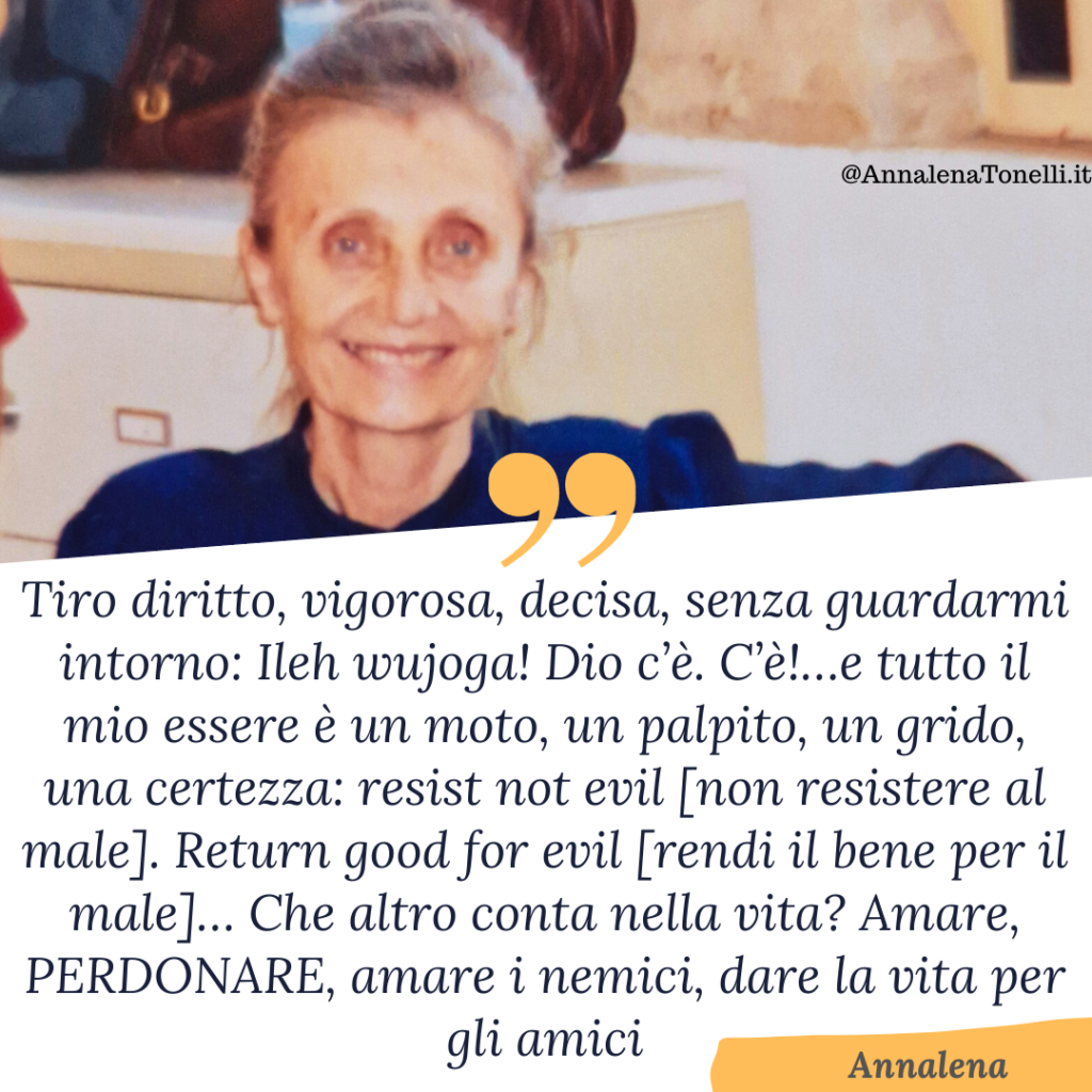 Tiro diritto, vigorosa, decisa, senza guardarmi intorno: Ileh wujoga! Dio c’è. C’è!…e tutto il mio essere è un moto, un palpito, un grido, una certezza: resist not evil [non resistere al male]. Return good for evil [rendi il bene per il male]… Che altro conta nella vita? Amare, PERDONARE, amare i nemici, dare la vita per gli amici